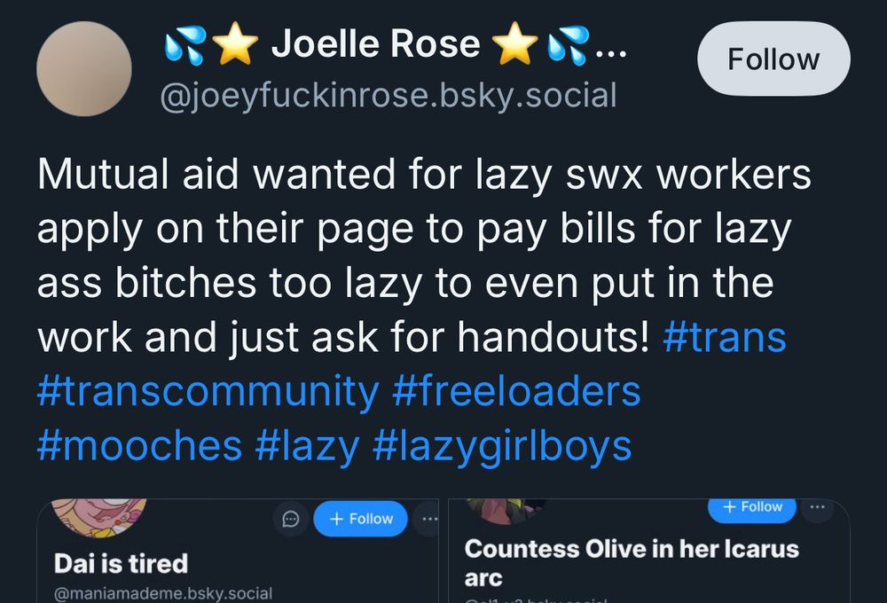 Joelle Rose
@ joey fuckin rose dot bsky dot social

Mutual aid wanted for lazy swx workers apply on their page to pay bills for lazy ass bitches too lazy to even put in the work and just ask for handouts! 

Hashtags: trans, trans community, freeloaders, mooches, lazy, lazy girl boys


Screenshots of
Dai is tired
and
Countess Olive in her Icarus arc