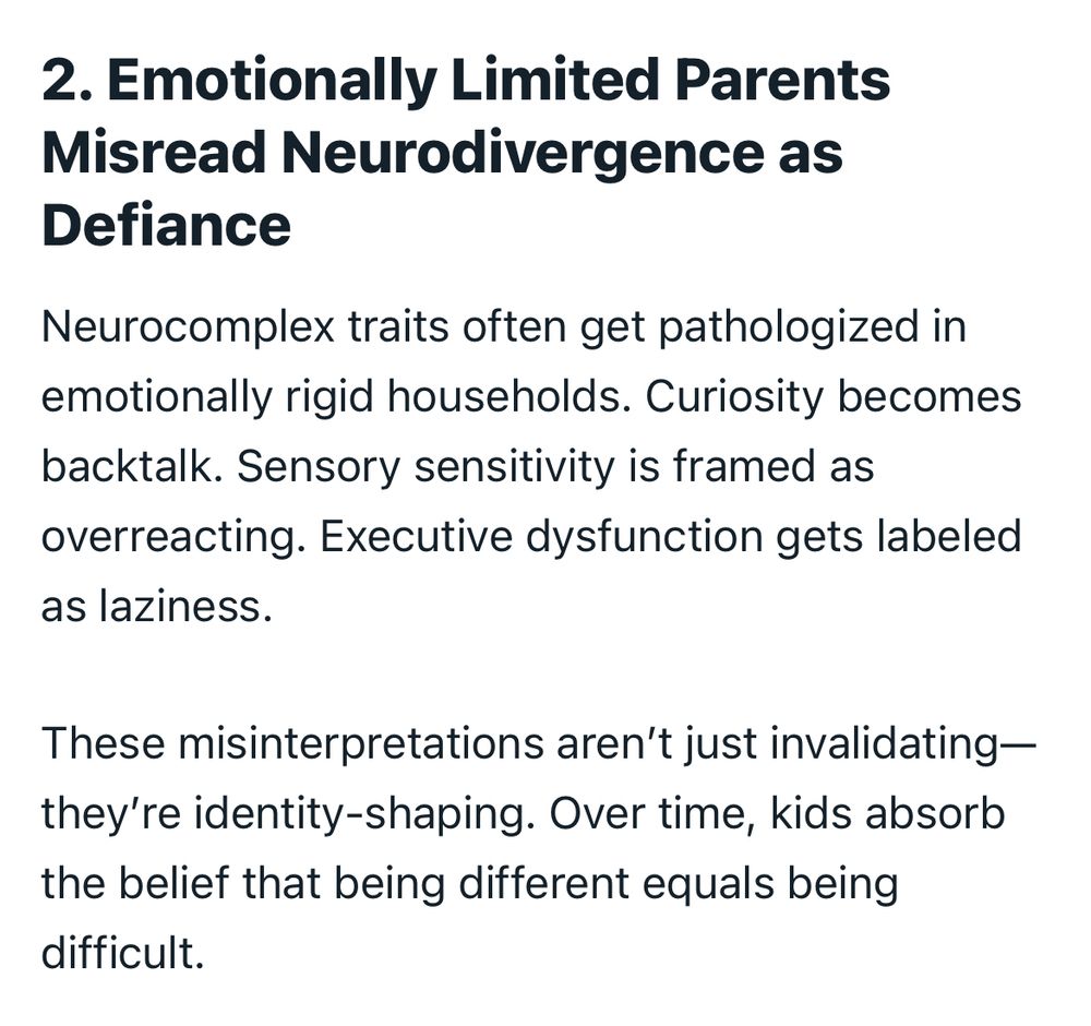2. Emotionally Limited Parents
Misread Neurodivergence as
Defiance

Neurocomplex traits often get pathologized in emotionally rigid households. Curiosity becomes backtalk. Sensory sensitivity is framed as overreacting. Executive dysfunction gets labeled as laziness.
These misinterpretations aren't just invalidating— they're identity-shaping. Over time, kids absorb the belief that being different equals being difficult.