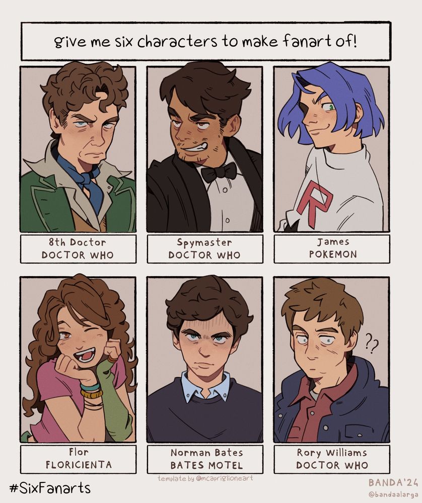 Six Fanarts challenge.
From top left to bottom right: 8th Doctor (Doctor Who) Spymaster / Dhawan Master (Doctor Who), James (Pokémon), Flor (Floricienta), Norman Bates (Bates Motel), Rory Williams (Doctor Who).
