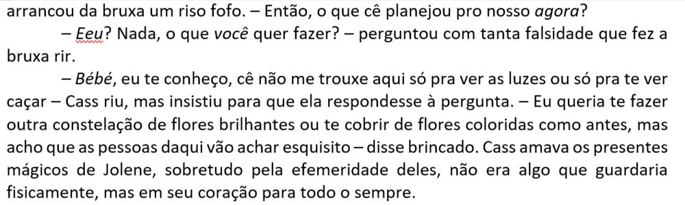– Então, o que cê planejou pro nosso agora?
– Eeu? Nada, o que você quer fazer? – perguntou com tanta falsidade que fez a bruxa rir.
– Bébé, eu te conheço, cê não me trouxe aqui só pra ver as luzes ou só pra te ver caçar – Cass riu, mas insistiu para que ela respondesse à pergunta. – Eu queria te fazer outra constelação de flores brilhantes ou te cobrir de flores coloridas como antes, mas acho que as pessoas daqui vão achar esquisito – disse brincado. Cass amava os presentes mágicos de Jolene, sobretudo pela efemeridade deles, não era algo que guardaria fisicamente, mas em seu coração para todo o sempre.