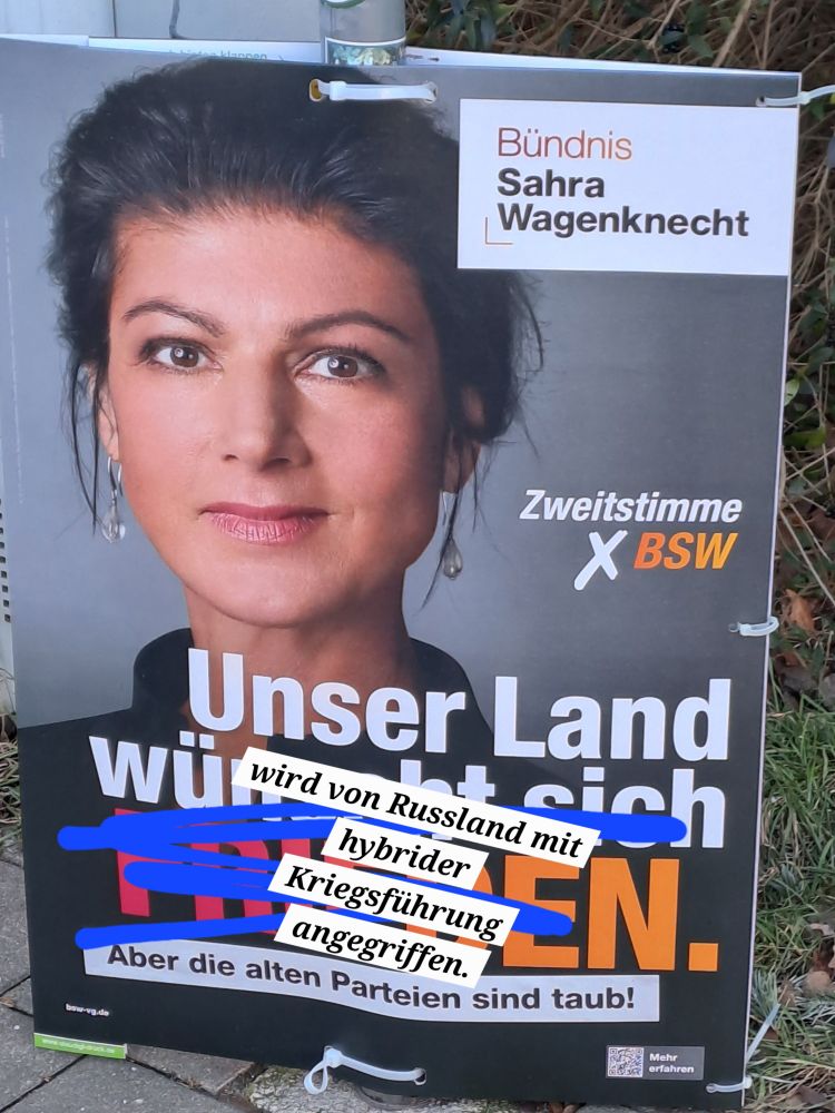 Wahlplakat des BSW, darauf ein Portät von Sahra Wagenknecht und die Textzeilen: Unser Land wünscht sich Frieden. Aber die alten Parteien sind taub. Den ersten Satz des Textes habe ich durchgestrichen und ersetzt durch: Unser Land wird von Russland mit gybrider Kriegsführung angegriffen.