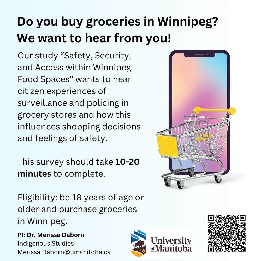 Recruitment poster for survey has an image of a cell phone and a grocery cart, with the following text description: Do you buy groceries in Winnipeg? We want to hear from you! Our study "Safety, Security, and Access within Winnipeg Food Spaces" wants to hear citizen experiences of surveillance and policing in grocery stores and how this influences shopping decisions and feelings of safety. This survey should take 10-20 minutes to complete. Eligibility: be 18 years of age or older and purchase groceries in Winnipeg. PI: Dr. Merissa Daborn, Indigenous Studies, University of Manitoba Merissa.Daborn@umanitoba.ca