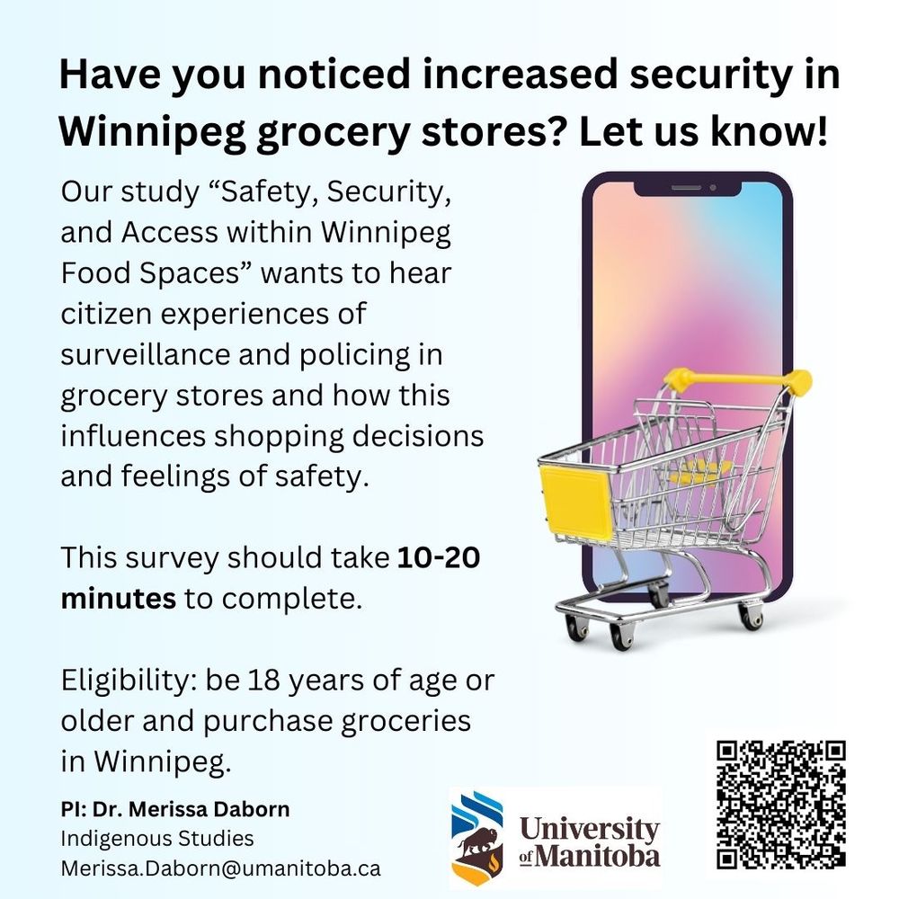 Alt text: Recruitment poster for survey has an image of a cell phone and a grocery cart, with the following text description: Do you buy groceries in Winnipeg? We want to hear from you! Our study "Safety, Security, and Access within Winnipeg Food Spaces" wants to hear citizen experiences of surveillance and policing in grocery stores and how this influences shopping decisions and feelings of safety. This survey should take 10-20 minutes to complete. Eligibility: be 18 years of age or older and purchase groceries in Winnipeg. PI: Dr. Merissa Daborn, Indigenous Studies, University of Manitoba Merissa.Daborn@umanitoba.ca