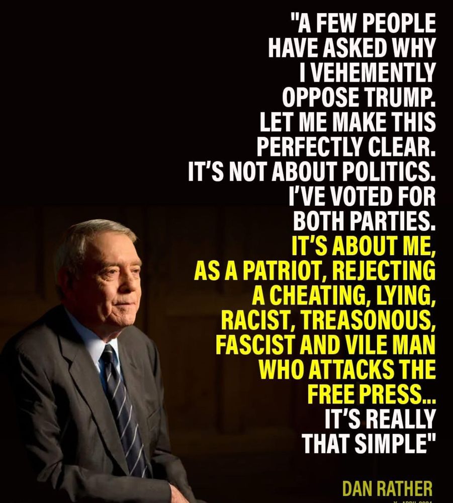 "A few people have asked why I vehemently oppose Trump. Let me make this perfectly clear: it's not about politics. I've voted for both parties.
It's about me, as a patriot, rejecting a cheating, lying, racist, treasonous, fascist and vile man who attacks the free press...
It's really that simple."
~ Dan Rather 