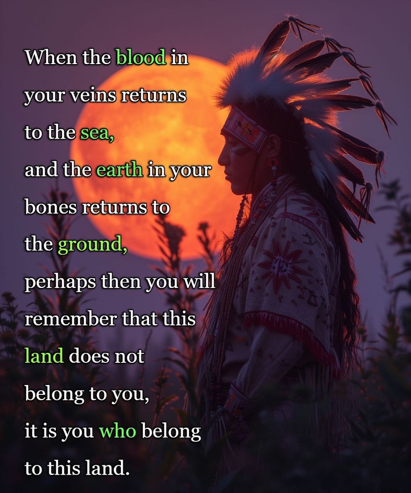 When the blood in your veins returns to the sea, and the earth in your bones returns to the ground, perhaps then you will remember that this land does not belong to you, it is you who belongs to the land.