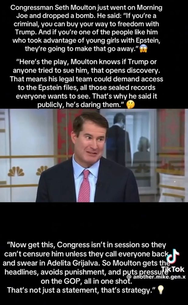 Congressman Seth Moulton just went on the Morning Joe and dropped a bomb. He said, "If you're a criminal, you can buy your way to freedom with Trump. And if you're one of the people like him who took advantage of young girls with Epstein, they're going to make that go away."
Here's the play, Moulton knows if Trump or anyone tried to sue him, that opens discovery. That means his legal team could demand access to the Epstein Files, all of the sealed records everyone wants to see. That's why he said it publicly, he dared them!
Now get this, Congress isn't in session so he can't be censured unless they call everyone back and swear in Adelita Grijalva. So Moulton gets the headline, avoids punishment, and put pressure on the GOP, all with one shot.
That's not just a statement, it's strategy!