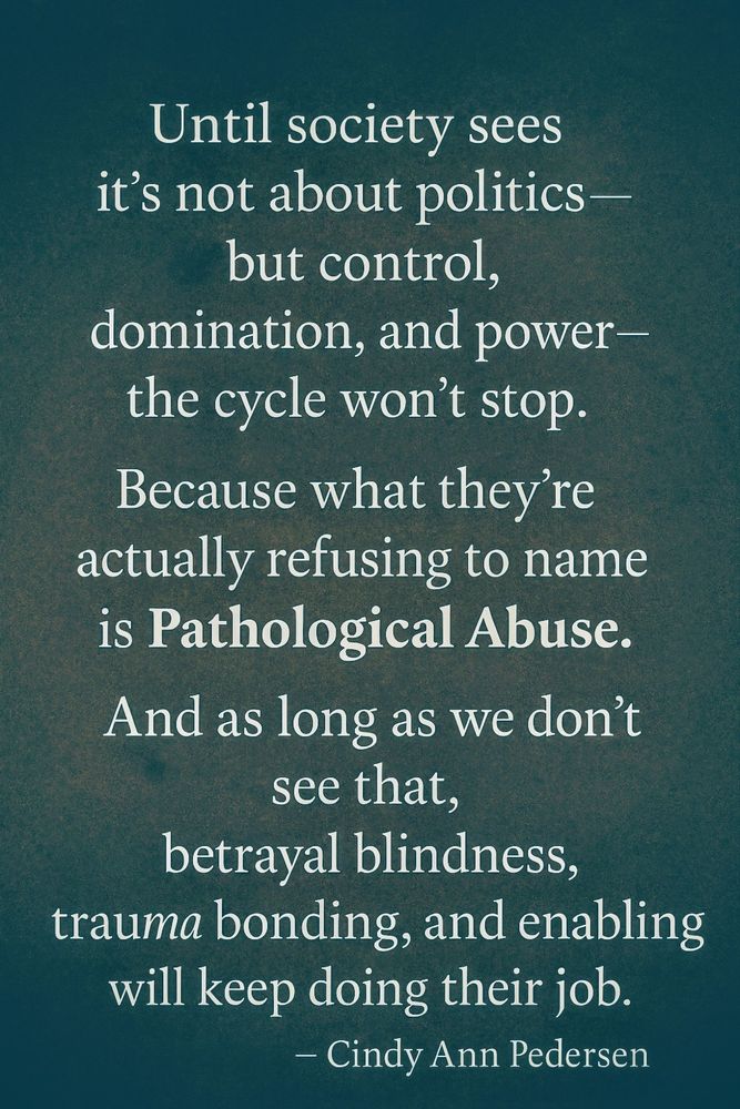 Until society sees it's not about politics - but control, domination and power - the cycle won't stop.

Because what they're actually refusing to name is pathological abuse.

And as long as we don't see that, betrayal blindness, trauma bonding, and enabling will keep doing their job [for the abusers to keep the masses in line].

~Cindy Ann Pedersen
