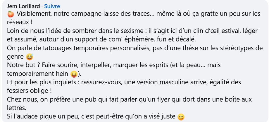 Visiblement, notre campagne laisse des traces… même là où ça gratte un peu sur les réseaux !
Loin de nous l’idée de sombrer dans le sexisme : il s’agit ici d’un clin d’œil estival, léger et assumé, autour d’un support de com’ éphémère, fun et décalé.
On parle de tatouages temporaires personnalisés, pas d’une thèse sur les stéréotypes de genre 😅
Notre but ? Faire sourire, interpeller, marquer les esprits (et la peau… mais temporairement hein 😛).
Et pour les plus inquiets : rassurez-vous, une version masculine arrive, égalité des fessiers oblige !
Chez nous, on préfère une pub qui fait parler qu’un flyer qui dort dans une boîte aux lettres.
Si l’audace pique un peu, c’est peut-être qu’on a visé juste 😉