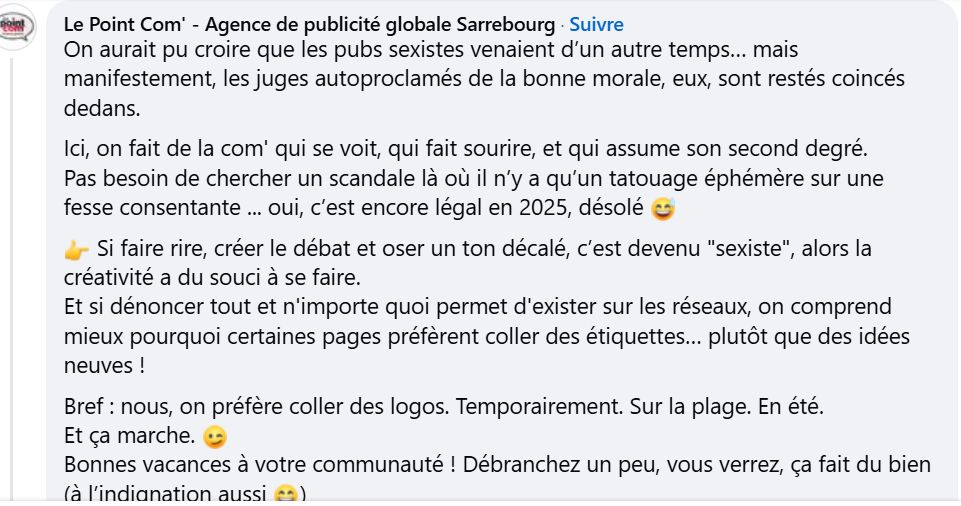 On aurait pu croire que les pubs sexistes venaient d’un autre temps… mais manifestement, les juges autoproclamés de la bonne morale, eux, sont restés coincés dedans.
Ici, on fait de la com' qui se voit, qui fait sourire, et qui assume son second degré.
Pas besoin de chercher un scandale là où il n’y a qu’un tatouage éphémère sur une fesse consentante ... oui, c’est encore légal en 2025, désolé 😅
👉 Si faire rire, créer le débat et oser un ton décalé, c’est devenu "sexiste", alors la créativité a du souci à se faire.
Et si dénoncer tout et n'importe quoi permet d'exister sur les réseaux, on comprend mieux pourquoi certaines pages préfèrent coller des étiquettes… plutôt que des idées neuves !
Bref : nous, on préfère coller des logos. Temporairement. Sur la plage. En été.
Et ça marche. 😉
Bonnes vacances à votre communauté ! Débranchez un peu, vous verrez, ça fait du bien (à l’indignation aussi 😄)

