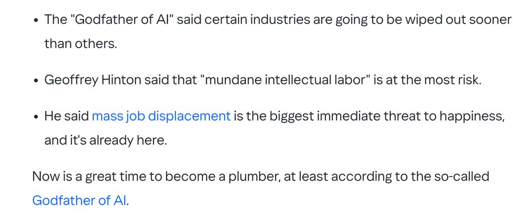 The "Godfather of AI" said certain industries are going to be wiped out sooner than others.

Geoffrey Hinton said that "mundane intellectual labor" is at the most risk.

He said mass job displacement is the biggest immediate threat to happiness, and it's already here.

Now is a great time to become a plumber, at least according to the so-called Godfather of AI.