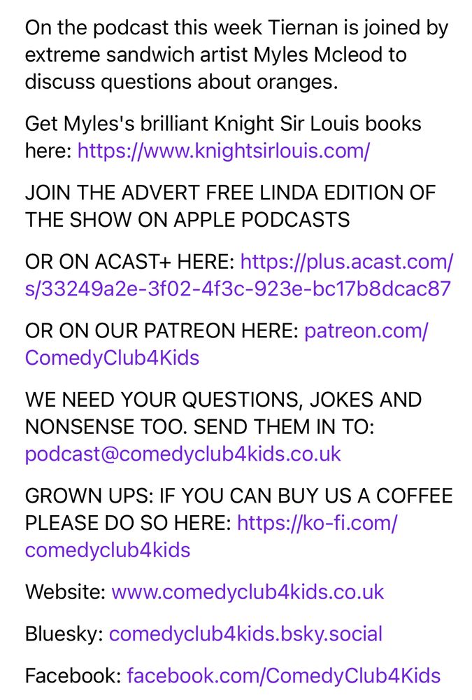 On the podcast this week Tiernan is joined by extreme sandwich artist Myles Mcleod to discuss questions about oranges. 
Get Myles's brilliant Knight Sir Louis books here: https://www.knightsirlouis.com/
JOIN THE ADVERT FREE LINDA EDITION OF THE SHOW ON APPLE PODCASTS
OR ON ACAST+ HERE: https://plus.acast.com/s/33249a2e-3f02-4f3c-923e-bc17b8dcac87
OR ON OUR PATREON HERE: patreon.com/ComedyClub4Kids
WE NEED YOUR QUESTIONS, JOKES AND NONSENSE TOO. SEND THEM IN TO: podcast@comedyclub4kids.co.uk
GROWN UPS: IF YOU CAN BUY US A COFFEE PLEASE DO SO HERE: https://ko-fi.com/comedyclub4kids
Website: www.comedyclub4kids.co.uk
Bluesky: comedyclub4kids.bsky.social 
Facebook: facebook.com/ComedyClub4Kids