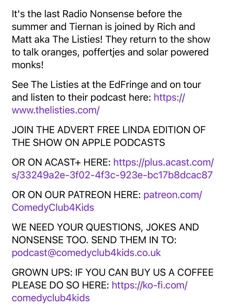 It's the last Radio Nonsense before the summer and Tiernan is joined by Rich and Matt aka The Listies! They return to the show to talk oranges, poffertjes and solar powered monks! 
See The Listies at the EdFringe and on tour and listen to their podcast here: https://www.thelisties.com/
JOIN THE ADVERT FREE LINDA EDITION OF THE SHOW ON APPLE PODCASTS
OR ON ACAST+ HERE: https://plus.acast.com/s/33249a2e-3f02-4f3c-923e-bc17b8dcac87
OR ON OUR PATREON HERE: patreon.com/ComedyClub4Kids
WE NEED YOUR QUESTIONS, JOKES AND NONSENSE TOO. SEND THEM IN TO: podcast@comedyclub4kids.co.uk