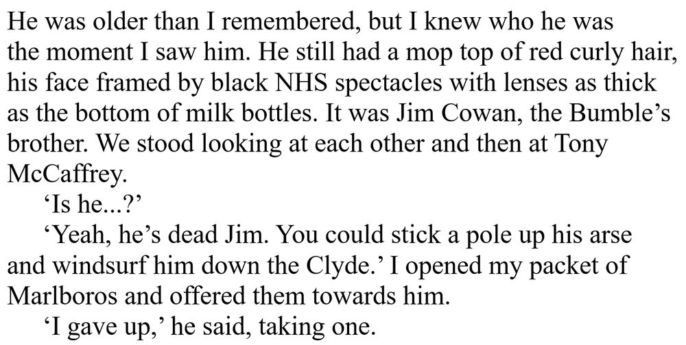 He was older than I remembered, but I knew who he was 
the moment I saw him. He still had a mop top of red curly hair, 
his face framed by black NHS spectacles with lenses as thick 
as the bottom of milk bottles. It was Jim Cowan, the Bumble’s 
brother. We stood looking at each other and then at Tony 
McCaffrey. 
	‘Is he...?’ 
	‘Yeah, he’s dead Jim. You could stick a pole up his arse 
and windsurf him down the Clyde.’ I opened my packet of 
Marlboros and offered them towards him. 
	‘I gave up,’ he said, taking one. 

THE BUMBLE'S END - Jimmy Bain