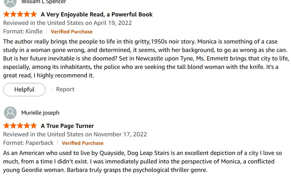 5.0 out of 5 stars A Very Enjoyable Read, a Powerful Book
Reviewed in the United States on April 19, 2022
Format: KindleVerified Purchase
The author really brings the people to life in this gritty,1950s noir story. Monica is something of a case study in a woman gone wrong, and determined, it seems, with her background, to go as wrong as she can. But is her future inevitable is she doomed? Set in Newcastle upon Tyne, Ms. Emmett brings that city to life, especially, among its inhabitants, the police who are seeking the tall blond woman with the knife. It's a great read, I highly recommend it.
Helpful
Report

Murielle joseph
5.0 out of 5 stars A True Page Turner
Reviewed in the United States on November 17, 2022
Format: PaperbackVerified Purchase
As an American who used to live by Quayside, Dog Leap Stairs is an excellent depiction of a city I love so much, from a time I didn’t exist. I was immediately pulled into the perspective of Monica, a conflicted young Geordie woman. Barbara truly grasps the psychological thriller genre.