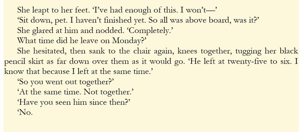 She leapt to her feet. ‘I’ve had enough of this. I won’t—’
‘Sit down, pet. I haven’t finished yet. So all was above board, was it?’
She glared at him and nodded. ‘Completely.’
What time did he leave on Monday?’
She hesitated, then sank to the chair again, knees together, tugging her black pencil skirt as far down over them as it would go. ‘He left at twenty-five to six. I know that because I left at the same time.’
‘So you went out together?’
‘At the same time. Not together.’
‘Have you seen him since then?’
‘No.

from Darn Crook
#WIPSnip #Together