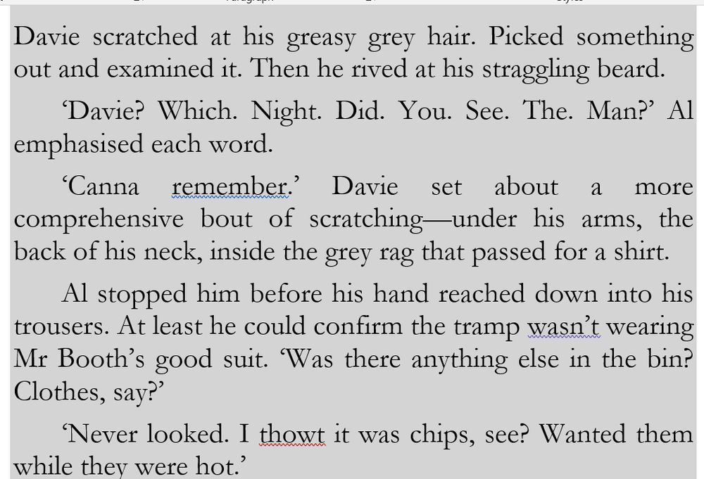 #Mystery & #Thriller ⚡️📚 #books #amwriting #BookSky

Davie scratched at his greasy grey hair. Picked something out and examined it. Then he rived at his straggling beard. 
‘Davie? Which. Night. Did. You. See. The. Man?’ Al emphasised each word.
‘Canna remember.’ Davie set about a more comprehensive bout of scratching—under his arms, the back of his neck, inside the grey rag that passed for a shirt.
Al stopped him before his hand reached down into his trousers. At least he could confirm the tramp wasn’t wearing Mr Booth’s good suit. ‘Was there anything else in the bin? Clothes, say?’
‘Never looked. I thowt it was chips, see? Wanted them while they were hot.’

