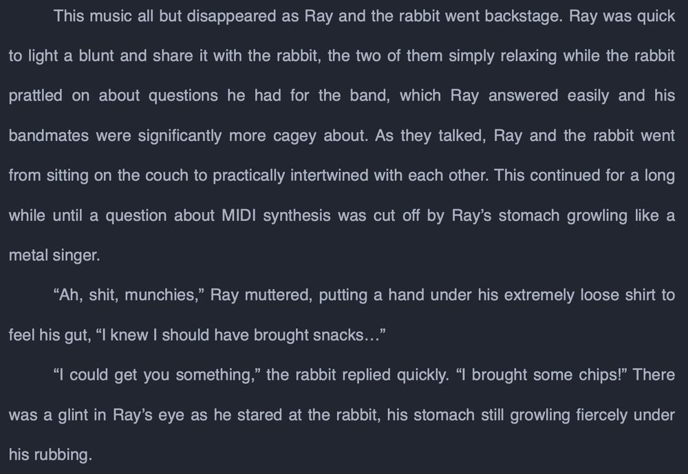 This music all but disappeared as Ray and the rabbit went backstage. Ray was quick to light a blunt and share it with the rabbit, the two of them simply relaxing while the rabbit prattled on about questions he had for the band, which Ray answered easily and his bandmates were significantly more cagey about. As they talked, Ray and the rabbit went from sitting on the couch to practically intertwined with each other. This continued for a long while until a question about MIDI synthesis was cut off by Ray’s stomach growling like a metal singer.
	“Ah, shit, munchies,” Ray muttered, putting a hand under his extremely loose shirt to feel his gut, “I knew I should have brought snacks…”
	“I could get you something,” the rabbit replied quickly. “I brought some chips!” There was a glint in Ray’s eye as he stared at the rabbit, his stomach still growling fiercely under his rubbing.