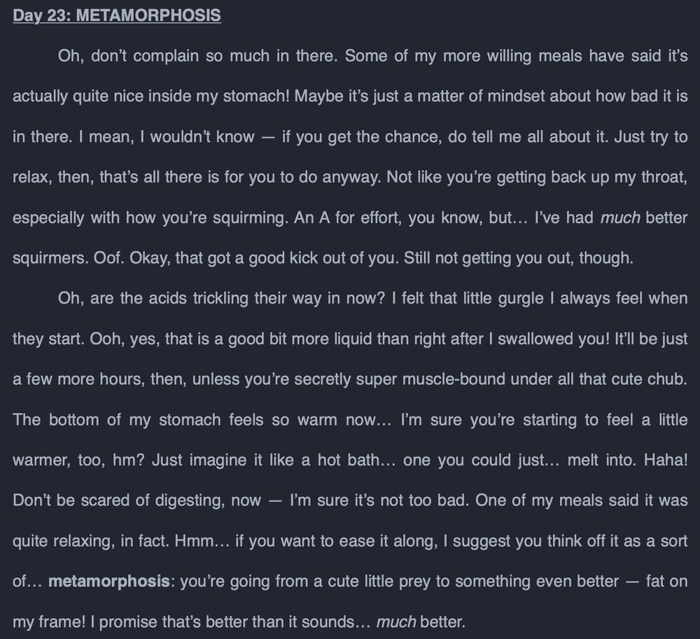 Day 23: METAMORPHOSIS
	Oh, don’t complain so much in there. Some of my more willing meals have said it’s actually quite nice inside my stomach! Maybe it’s just a matter of mindset about how bad it is in there. I mean, I wouldn’t know — if you get the chance, do tell me all about it. Just try to relax, then, that’s all there is for you to do anyway. Not like you’re getting back up my throat, especially with how you’re squirming. An A for effort, you know, but… I’ve had much better squirmers. Oof. Okay, that got a good kick out of you. Still not getting you out, though.
	Oh, are the acids trickling their way in now? I felt that little gurgle I always feel when they start. Ooh, yes, that is a good bit more liquid than right after I swallowed you! It’ll be just a few more hours, then, unless you’re secretly super muscle-bound under all that cute chub. The bottom of my stomach feels so warm now… I’m sure you’re starting to feel a little warmer, too, hm? Just imagine it like a hot bath… one you could just… melt into. Haha! Don’t be scared of digesting, now — I’m sure it’s not too bad. One of my meals said it was quite relaxing, in fact. Hmm… if you want to ease it along, I suggest you think off it as a sort of… metamorphosis: you’re going from a cute little prey to something even better — fat on my frame! I promise that’s better than it sounds… much better.