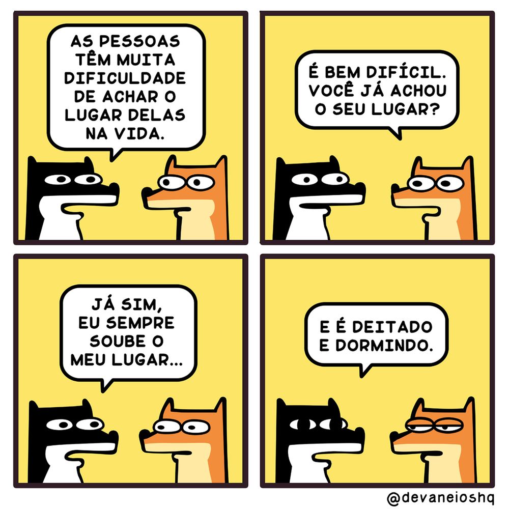 Tira de Devaneios HQ, em 4 quadrinhos. Todos os 4 quadros tem o fundo amarelo como cor única.

Quadro 1

Sigui:  As pessoas têm muita dificuldade de achar o lugar delas na vida.
- Fala Sigui olhando para seu amigo Fre.

Quadro 2

Fre: É bem difícil. Você já achou o seu lugar?
- Pergunta Fre.


Quadro 3

Sigui: Já sim, eu sempre soube o meu lugar…
- Responde Sigui confiante.

Quadro 4

Sigui: E é deitado e dormindo
- Responde Sigui com a íris dos olhos maior do que antes e olhar meio perdido. Fre encara o amigo com os olhos entreabertos com expressão de tédio.

Sobre a tirinha:
A tirinha tem um fundo amarelo.
O cachorro Sigui, é preto com barriga branca e tem orelhas curtas.
O raposo Fre, é laranja com a barriga amarela clara e tem orelhas compridas.