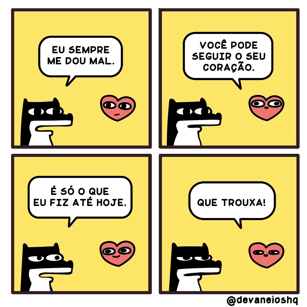 Tira de Devaneios HQ, em  4 quadros e com fundo amarelo.


Quadro 1

SIGUI: Eu sempre me dou mal. - Perguntou Sigui.


Quadro 2

CORAÇÃO:  Você pode seguir o seu coração.  - Disse CORAÇÃO.


Quadro 3

SIGUI:  É só o que eu fiz até hoje. - Disse Sigui.

Quadro 4

CORAÇÃO: Que trouxa! - Disse CORAÇÃO.


Sobre a tirinha:
A tirinha tem um fundo amarelo.
Normalmente os personagens estão de frente um para o outro.
O cachorro Sigui, é preto com barriga branca e tem orelhas curtas.
O Coração, é rosa avermelhado com olhos grandes e boca pequena.

O raposo Fre, é laranja com a barriga amarela clara e tem orelhas compridas.

