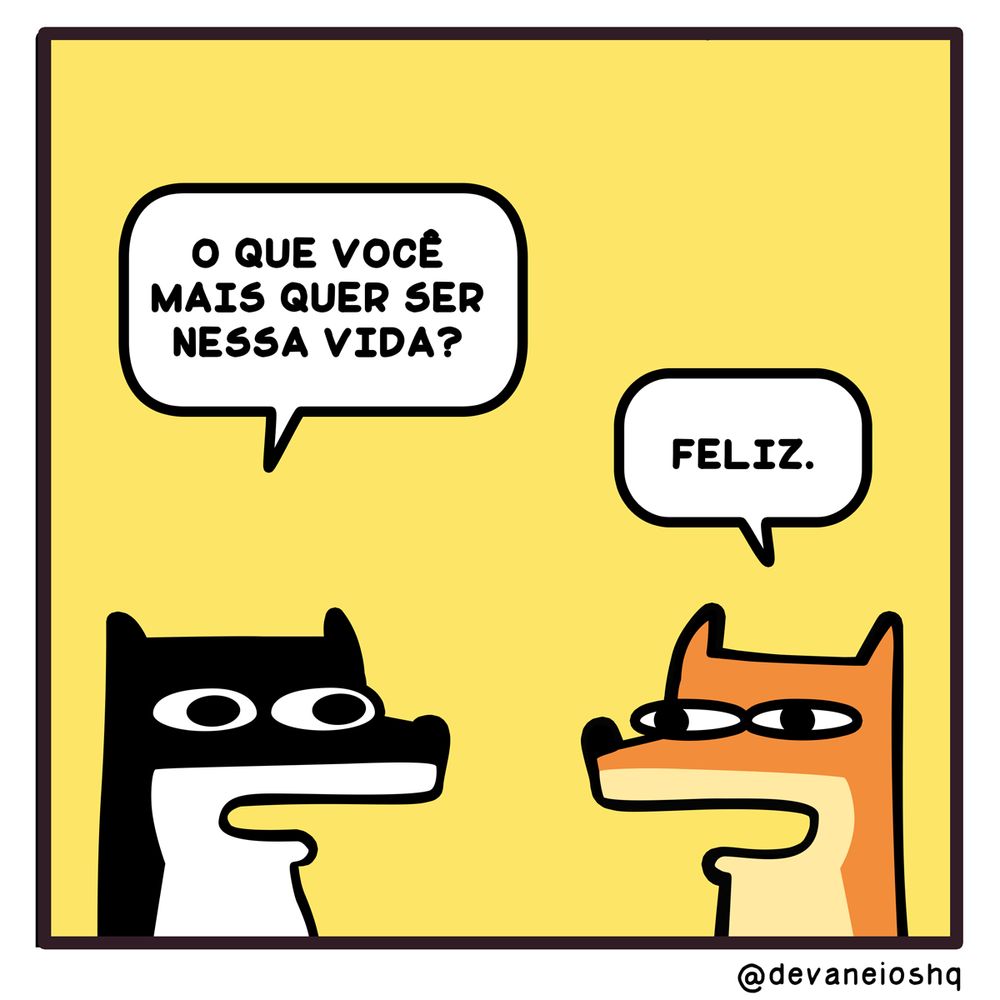 Tira de Devaneios HQ, em 1 quadro e com fundo amarelo.

Balão 1

Sigui: O QUE VOCÊ MAIS QUER SER NESSA VIDA? - Perguntou Sigui.


Balão 2

Fre:  FELIZ.

-  Respondeu Fre.


Sobre a tirinha:
A tirinha tem um fundo amarelo.
Normalmente os personagens estão de frente um para o outro.
O cachorro Sigui, é preto com barriga branca e tem orelhas curtas.
O raposo Fre, é laranja com a barriga amarela clara e tem orelhas compridas.