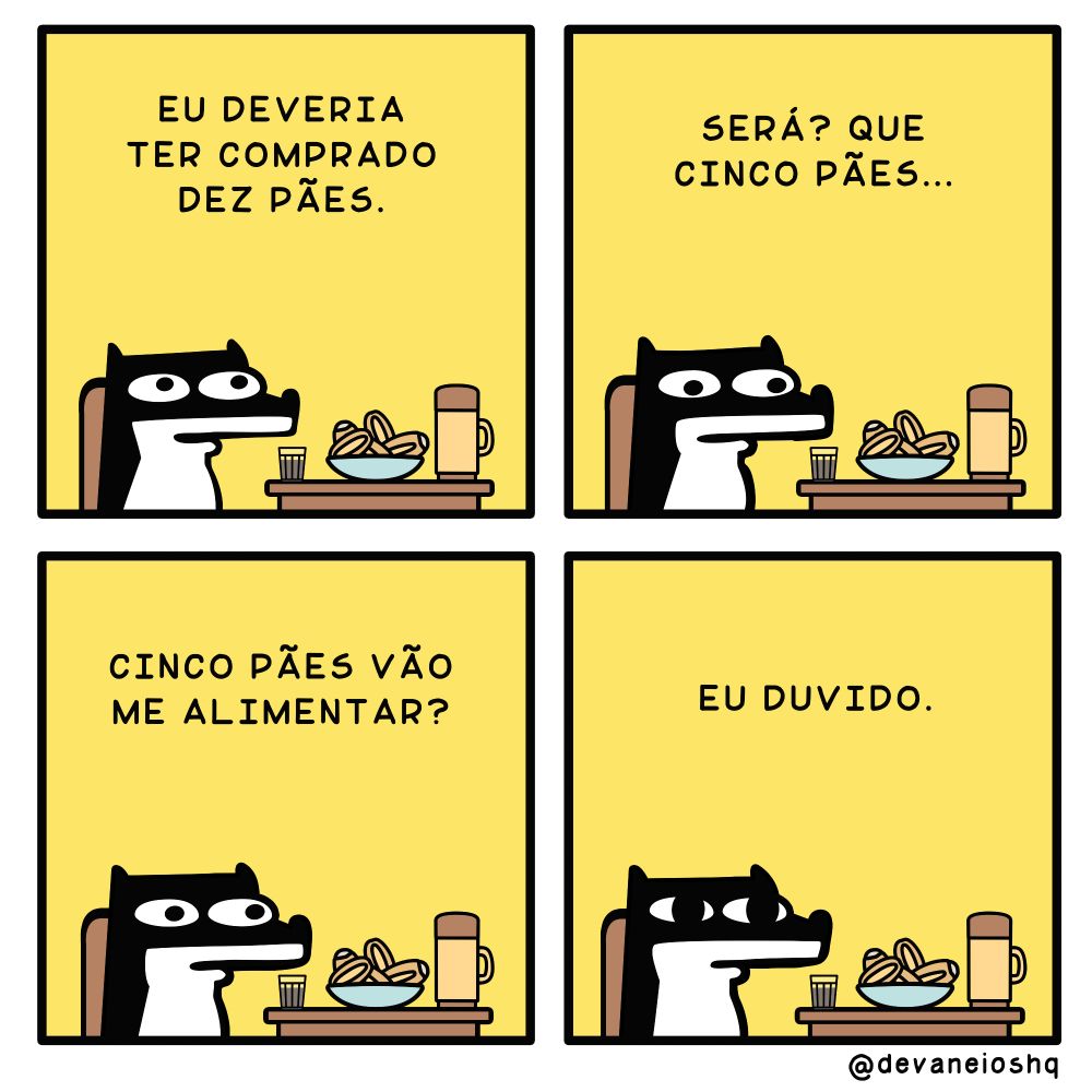 Tira de Devaneios HQ, em  4 quadros e com fundo amarelo.


Quadro 1

SIGUI: Eu deveria ter comprado dez pães - Pensou SIGUI.


Quadro 2

SIGUI: Será que cinco pães…  - Parou por um instante enquanto encarava os pães.


Quadro 3

SIGUI:  Cinco pães vão me alimentar? - Continuou SIGUI.

Quadro 4

SIGUI: Eu duvido. -  Conclui SIGUI.


Sobre a tirinha:
A tirinha tem um fundo amarelo.
O cachorro Sigui, é preto com barriga branca e tem orelhas curtas.
E está sentado em uma mesa e cadeira de madeira, em cima da mesa tem um copo americano com café, uma cumbuca com pães de sal e uma garrafa térmica de café.
