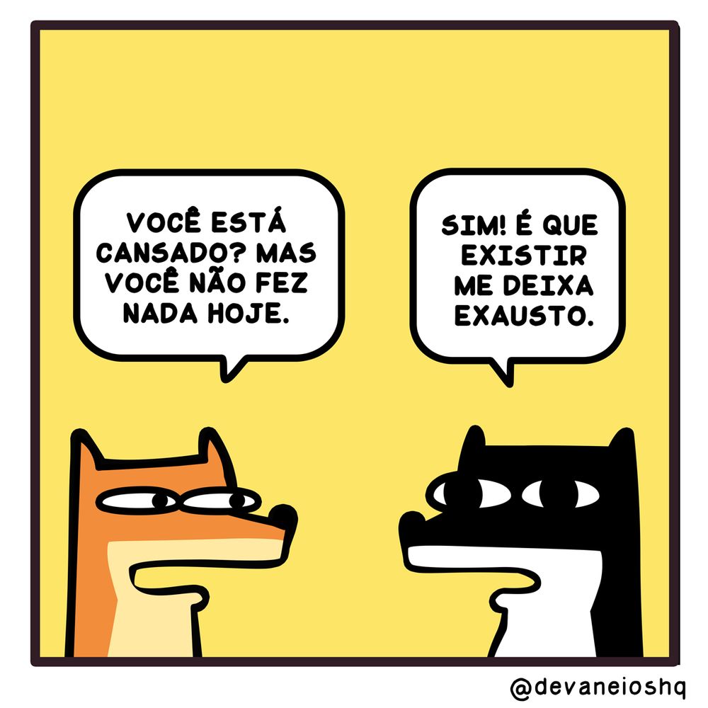 Tira de Devaneios HQ, em  1 quadro e com fundo amarelo.


Balão 1

FRE: VOCÊ ESTÁ CANSADO? MAS VOCÊ NÃO FEZ NADA HOJE.  - Disse Fre.


Balão 2

SIGUI: SIM! EXISTIR ME DEIXA EXAUSTO - Respondeu Sigui.


Sobre a tirinha:
A tirinha tem um fundo amarelo.
Normalmente os personagens estão de frente um para o outro.
O cachorro Sigui, é preto com barriga branca e tem orelhas curtas.
O raposo Fre, é laranja com a barriga amarela clara e tem orelhas compridas.
