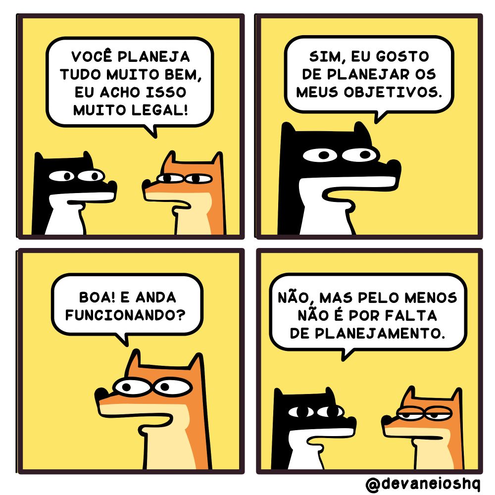 Tira de Devaneios HQ, em  4 quadros e com fundo amarelo.


Quadro 1

FRE: Você planeja tudo muito bem, eu acho isso muito legal! - Disse FRE.


Quadro 2

SIGUI: Sim, eu gosto de planejar os meus objetivos.   - Respondeu SIGUI.


Quadro 3

FRE:  Boa! E anda funcionando? - Perguntou FRE.

Quadro 4

SIGUI: Não, mas pelo menos não é por falta de planejamento -  Conclui SIGUI.


Sobre a tirinha:
A tirinha tem um fundo amarelo.
O cachorro Sigui, é preto com barriga branca e tem orelhas curtas.
O raposo Fre, é laranja com barriga amarelada e tem orelhas longas.
