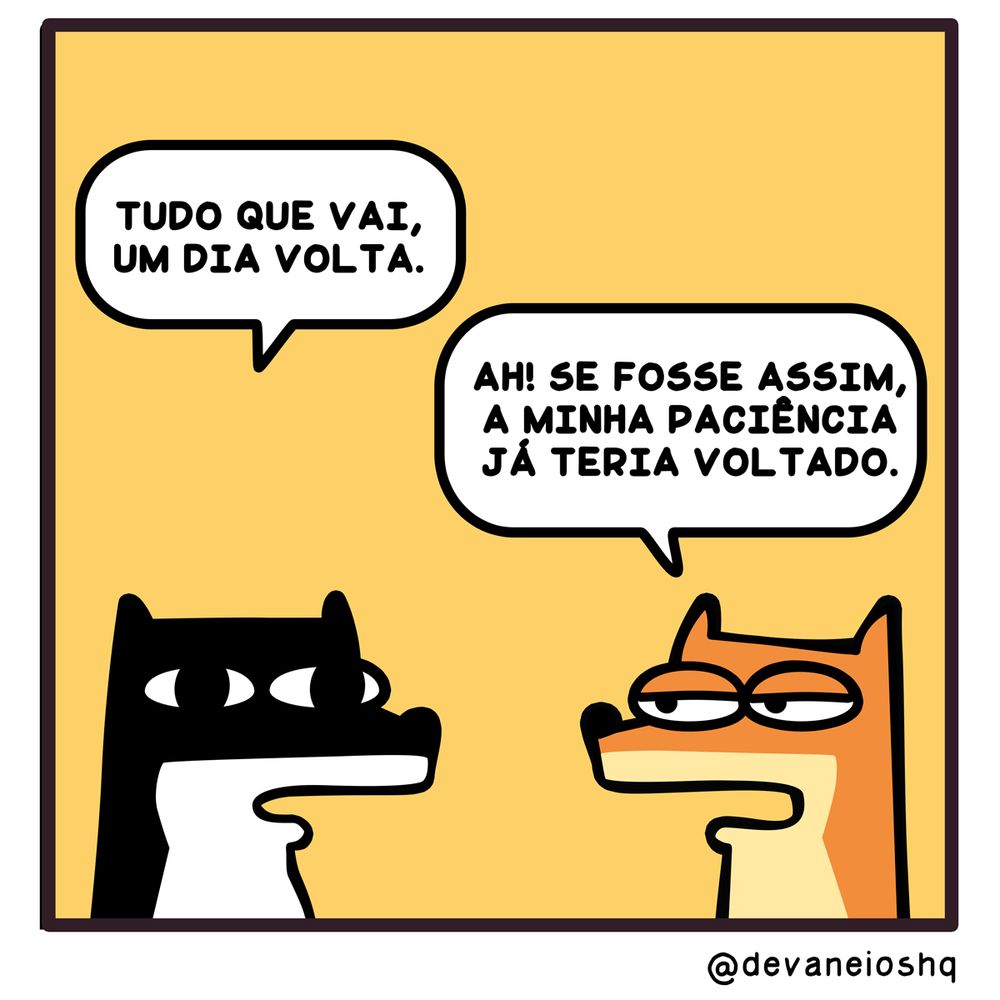 Tira de Devaneios HQ, em 1 quadro e com fundo amarelo.

Balão 1

Sigui: TUDO QUE VAI, UM DIA VOLTA.. -  Disse Sigui.

Balão 2

Fre: AH! SE FOSSE ASSIM, A MINHA PACIÊNCIA JÁ TERIA VOLTADO.

-  Respondeu Fre, com expressão de tédio.


Sobre a tirinha:
A tirinha tem um fundo amarelo.
Normalmente os personagens estão de frente um para o outro.
O cachorro Sigui, é preto com barriga branca e tem orelhas curtas.
O raposo Fre, é laranja com a barriga amarela clara e tem orelhas compridas.
