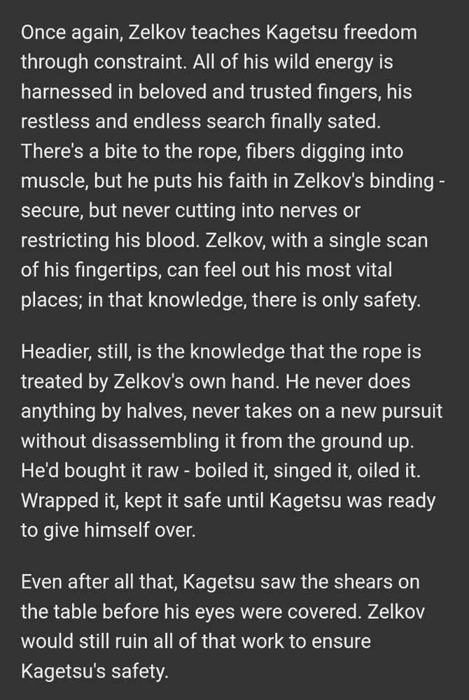 Once again, Zelkov teaches Kagetsu freedom through constraint. All of his wild energy is harnessed in beloved and trusted fingers, his restless and endless search finally sated. There's a bite to the rope, fibers digging into muscle, but he puts his faith in Zelkov's binding - secure, but never cutting into nerves or restricting his blood. Zelkov, with a single scan of his fingertips, can feel out his most vital places; in that knowledge, there is only safety.

Headier, still, is the knowledge that the rope is treated by Zelkov's own hand. He never does anything by halves, never takes on a new pursuit without disassembling it from the ground up. He'd bought it raw - boiled it, singed it, oiled it. Wrapped it, kept it safe until Kagetsu was ready to give himself over.

Even after all that, Kagetsu saw the shears on the table before his eyes were covered. Zelkov would still ruin all of that work to ensure Kagetsu's safety.