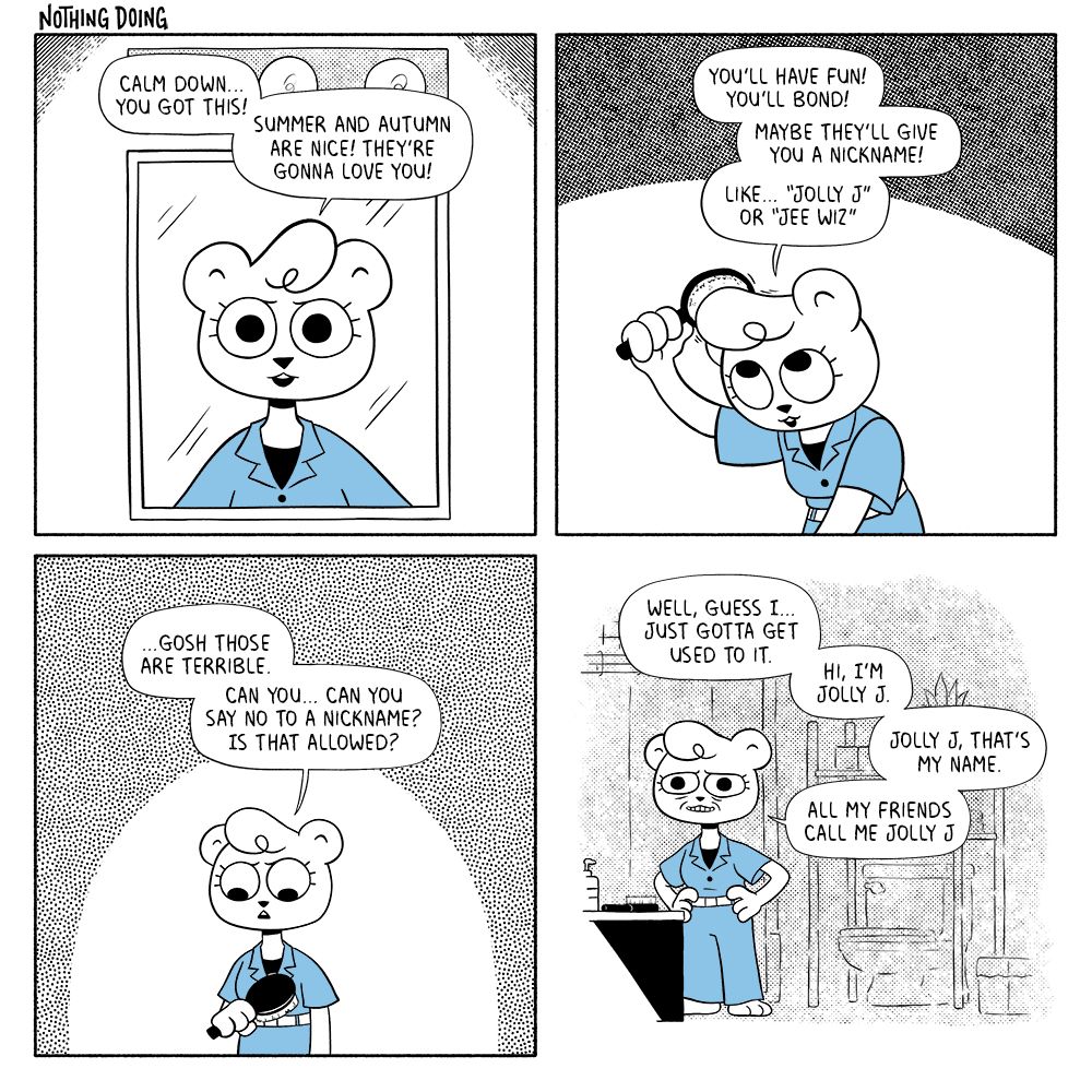 p1: Jeanie, reflected in her bathroom mirror, is giving herself a pep talk. Jeanie: Calm down… you got this! Summer and Autumn are nice! They’re gonna love you!
p2: She begins brushing her poof of hair. J: You’ll have fun! You’ll bond! Maybe they’ll even give you a nickname! Like… “Jolly J” or “Jee Wiz” 
p3: Jeanie stops brushing and looks down hesitantly. J: …gosh those are terrible. Can you… can you say no to a nickname? Is that allowed?
p4: She stands with her hands on her hips and a strained smile on her face. J: Well, guess I… just gotta get used to it. Hi, I’m Jolly J. Jolly J, that’s my name. All my friends call me Jolly J