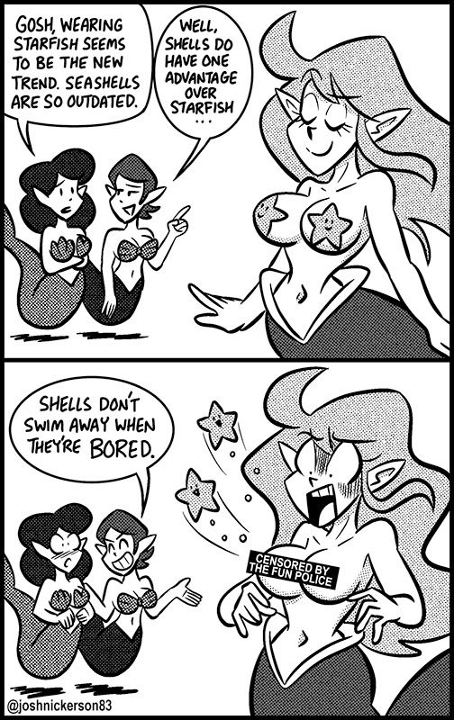 Two mermaids wearing shells on their chests watch another mermaid swim by with starfish on her chest
Mermaid 1 - Gosh, wearing starfish seems to be the new trend. Seashells are so outdated.
Mermaid 2 - well, shells do have one advantage over starfish.

The starfish on the third mermaid's chest swim away, leaving her breasts exposed, with a "Censored by the fun police" censor bar covering them.

Mermaid 2 - Shells don't swim away when they're bored.