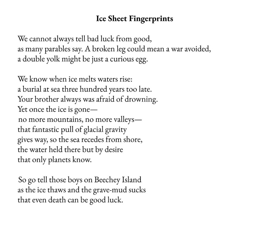 Screenshot of my poem - 
Title: Ice Sheet Fingerprints 

Text: 
We cannot always tell bad luck from good,
as many parables say. A broken leg could mean a war avoided,
a double yolk might be just a curious egg.
We know when ice melts waters rise:
a burial at sea three hundred years too late.
Your brother always was afraid of drowning.
Yet once the ice is gone—
no more mountains, no more valleys—
that fantastic pull of glacial gravity
gives way, so the sea recedes from shore,
the water held there but by desire
that only planets know.
So go tell those boys on Beechey Island
as the ice thaws and the grave-mud sucks
that even death can be good luck.