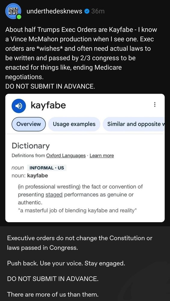 A screenshot from an account called underthedesknews. It reads as follows.
About half Trumps Exec Orders are Kayfabe - I know a Vince McMahon production when I see one. Exec orders are *wishes* and often need actual laws to be written and passed by 2/3 congress to be enacted for thi gs like, ending Medicare negotiations.  DO NOT SUBMIT IN ADVANCE". Following that is a screenshot of the definition of kayfabe, which reads as "(in professional wrestling) the fact or convention of presenting staged performances as genuine or authentic." There are further elements in the screenshot that aren't relevant to this description. Following the definition,  the text (from a user whose username was cut off), "Executive orders do not change the Constitution or laws passed in Congress. Push back. Use your voice. Stay engaged. DO NOT SUBMIT IN ADVANCE. There are more of us than them."