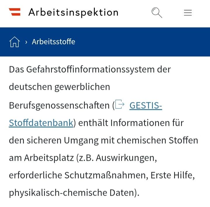 Das Bild zeigt eine Seite des Arbeitsinspektorats zum Thema Arbeitsstoffe, der abgebildete Text lautet:

"[...]Das Gefahrstoffinformationssystem der deutschen gewerblichen Berufsgenossenschaften (GESTIS-Stoffdatenbank) enthält Informationen für den sicheren Umgang mit chemischen Stoffen am Arbeitsplatz (z.B. Auswirkungen, erforderliche Schutzmaßnahmen, Erste Hilfe, physikalisch-chemische Daten).[...]"

Quelle:
https://www.arbeitsinspektion.gv.at/Arbeitsstoffe/Allgemeines_zu_Arbeitsstoffen.html
