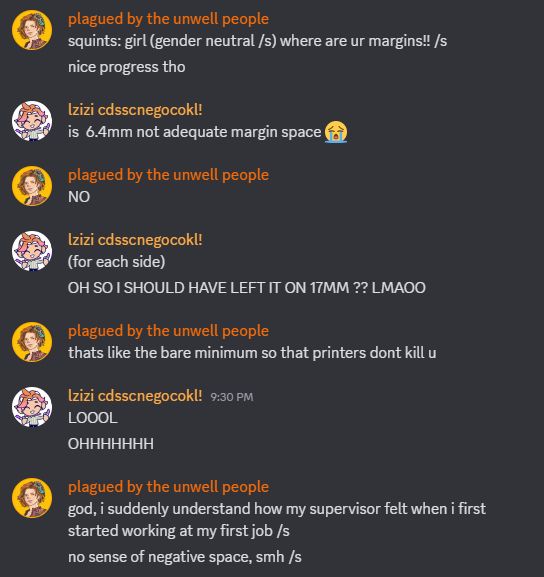 a screenshot of a discord conversation with my friend laine. it reads:

laine: squints: girl (gender neutral /s) where are ur margins!! /s
laine: nice progress tho
lizz: is 6.4mm not adequate margin space 😭
laine: NO
lizz: (for each side)
lizz: OH SO I SHOULD HAVE LEFT IT ON 17MM ?? LMAOO
laine: thats like the bare minimum so that printers dont kill u
lizz: LOOOL
lizz: OHHHHHHH
laine: god, i suddenly understand how my supervisor felt when i first started working at my first job /s
laine: no sense of negative space, smh /s