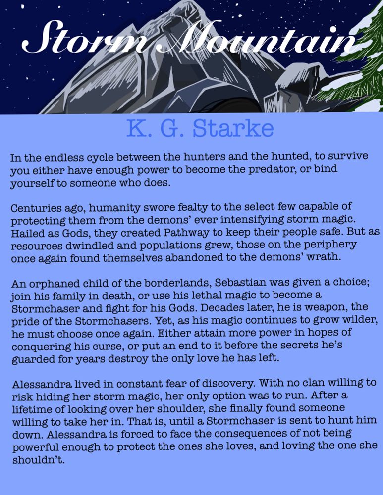 Title “Storm Mountain” is overlayed against a moonlight, snowy mountain. 

Author K G Starke 

In the endless cycle between the hunters and the hunted, you either have enough power to become the predator, or bind yourself to someone who does. 

Centuries ago, humanity swore fealty to the select few capable of protecting them from the demons ever intensifying storm magic. Hailed as Gods, they created Pathway to keep their people safe. But as resources dwindled and populations grew, those on the periphery once again found themselves abandoned to the demons’ wrath. 

An orphaned child of the borderlands, Sebastian was given a choice; join his family in death or use his lethal magic to become a Stormchaser and fight for his Gods. Decades later, he is a weapon, the pride of the Stormchasers. Yet, as his magic continues to grow wilder,he must choose once again. Either attain more power in hopes of conquering his curse, or put an end to it before destroying the only love he has left. 

Alessandra lived in constant fear of discovery. With no clan willing to risk hiding her storm magic, her only option was to run. After a lifetime of looking over her shoulder, she finally found someone to take her in. That is, until a Stormchaser is sent to hunt him down. Alessandra is forced to face the consequences of not having enough power to protect the ones she loves, and loving the one she shouldn’t. 