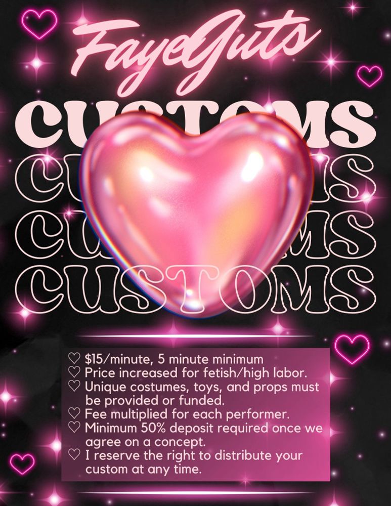 FayeGuts Customs

- $15/minute, 5 minute minimum
- Price increased for fetish/high labor.
- Unique costumes, toys, and props must be provided or funded.
- Fee multiplied for each performer.
- Minimum 50% deposit required once we agree on a concept.
- I reserve the right to distribute your
custom at any time.