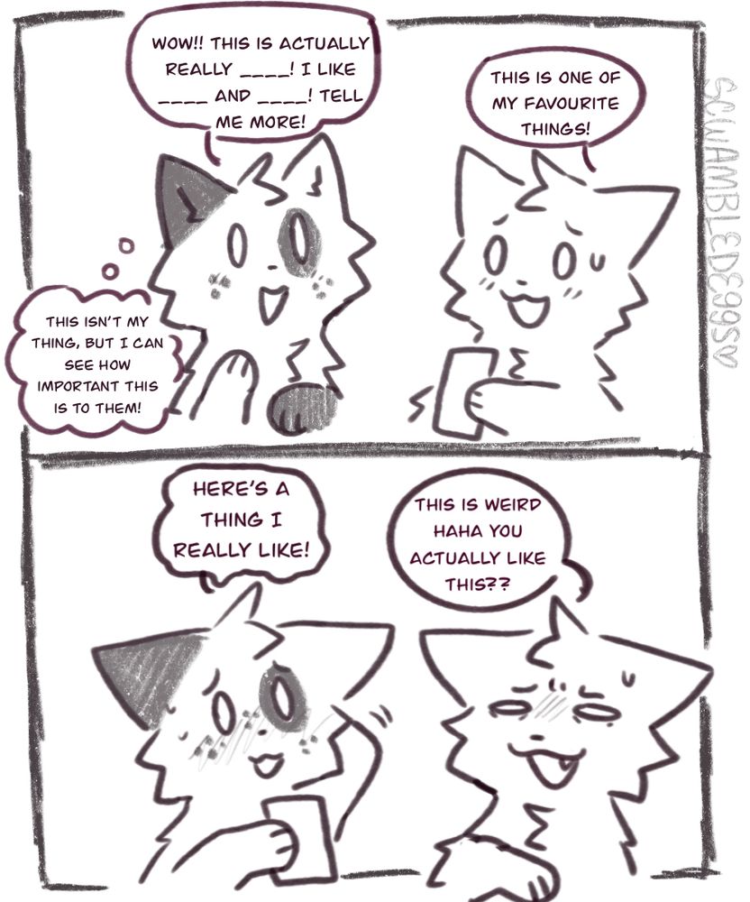 A two panel comic;

First panel is a character showing my Oc (Beetle) something they like.

Character: this is one of my favourite things!
Beetle: (thinking- this isn’t my thing, but I can see how important this is to them!) wow!!! This is actually really ____! I like ____ and ____! Tell me more!

Follow up panel showing my Oc sharing something they like.
Beetle: here’s a thing I really like!
Character: this is weird haha you actually like this??