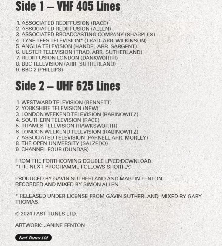 Side 1 – VHF 405 Lines
Associated Rediffusion (Race)
Associated Rediffusion (Allen)
Associated Broadcasting Company (Sharples)
Tyne Tees Television* (Trad. arr. Wilkinson)
Anglia Television (Handel arr. Sargent)
Ulster Television (Trad. arr. Sutherland)
Rediffusion London (Dankworth)
BBC Television (arr. Sutherland)
BBC-2 (Phillips)
Side 2 – UHF 625 Lines
Westward Television (Bennett)
Yorkshire Television (New)
London Weekend Television (Rabinowitz)
Southern Television (Race)
Thames Television (Hawksworth)
London Weekend Television (Rabinowitz)
Associated Television (Parnell arr. Morley)
The Open University (Salzedo)
Channel Four (Dundas)
From the forthcoming double LP/CD/download
“The Next Programme Follows Shortly.”

Produced by Gavin Sutherland and Martin Fenton.
Recorded and mixed by Simon Allen.

* Released under license from Gavin Sutherland. Mixed by Gary Thomas.

© 2024 Fast Tunes Ltd.

Artwork: Janine Fenton