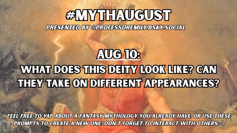 #MythAugust prompt for Aug 10:
What does this deity look like? Can they take on different appearances?

Background image features a classic painting of Thor wielding his hammer with lightning, about to smote his enemies.
Below the hashtag in small text it says "Presented by @professoremily.bsky.social."
At the bottom of the image in small text it says "Feel free to yap about a fantasy mythology you already have, or use these prompts to create a new one! Don't forget to interact with others :-)"