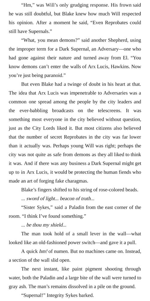 “Hm,” was Will’s only grudging response. His frown said he was still doubtful, but Blake knew how much Will respected his opinion. After a moment he said, “Even Reprobates could still have Supernals.”
“What, you mean demons?” said another Shepherd, using the improper term for a Dark Supernal, an Adversary—one who had gone against their nature and turned away from El. “You know demons can’t enter the walls of Arx Lucis, Hawkins. Now you’re just being paranoid.”
But even Blake had a twinge of doubt in his heart at that. The idea that Arx Lucis was impenetrable to Adversaries was a common one spread among the people by the city leaders and the ever-babbling broadcasts on the telescreens. It was something most everyone in the city believed without question, just as the City Lords liked it. But most citizens also believed that the number of secret Reprobates in the city was far lower than it actually was. Perhaps young Will was right; perhaps the city was not quite as safe from demons as they all liked to think it was. And if there was any business a Dark Supernal might get up to in Arx Lucis, it would be protecting the human fiends who made an art of forging fake charagmas.
Blake’s fingers shifted to his string of rose-colored beads.
... sword of light... beacon of truth...
“Sister Sykes,” said a Paladin from the east corner of the room. “I think I’ve found something.”
... be thou my shield...
The man took hold of a small lever in the wall—what looked like an old-fashioned power switch—and gave it a pull.
A quick hm! of numen. But no machines came on. Instead, a section of the wall slid open.
The next instant, like paint pigment shooting through water, both the Paladin and a large bite of the wall were turned to gray ash. The man’s remains dissolved in a pile on the ground.
“Supernal!” Integrity Sykes barked.
