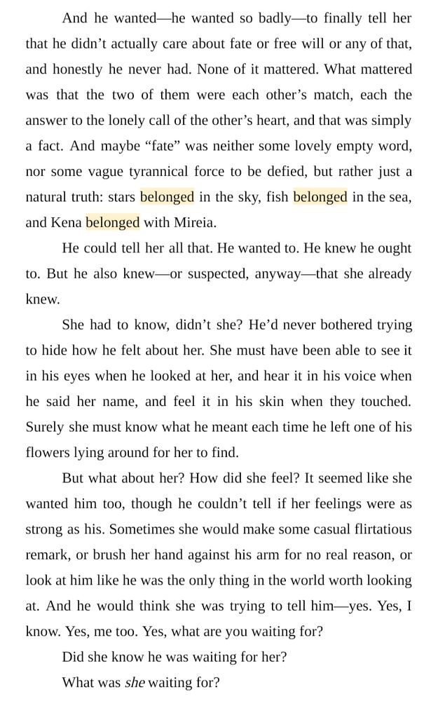 And he wanted—he wanted so badly—to finally tell her that he didn’t actually care about fate or free will or any of that, and honestly he never had. None of it mattered. What mattered was that the two of them were each other’s match, each the answer to the lonely call of the other’s heart, and that was simply a fact. And maybe “fate” was neither some lovely empty word, nor some vague tyrannical force to be defied, but rather just a natural truth: stars belonged in the sky, fish belonged in the sea, and Kena belonged with Mireia.
He could tell her all that. He wanted to. He knew he ought to. But he also knew—or suspected, anyway—that she already knew.
She had to know, didn’t she? He’d never bothered trying to hide how he felt about her. She must have been able to see it in his eyes when he looked at her, and hear it in his voice when he said her name, and feel it in his skin when they touched. Surely she must know what he meant each time he left one of his flowers lying around for her to find.
But what about her? How did she feel? It seemed like she wanted him too, though he couldn’t tell if her feelings were as strong as his. Sometimes she would make some casual flirtatious remark, or brush her hand against his arm for no real reason, or look at him like he was the only thing in the world worth looking at. And he would think she was trying to tell him—yes. Yes, I know. Yes, me too. Yes, what are you waiting for?
Did she know he was waiting for her?
What was she waiting for?
