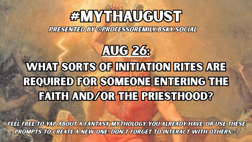 #MythAugust prompt for Aug 26:
What sorts of initiation rites are required for someone entering the faith and/or the priesthood?

Background image features a classic painting of Thor wielding his hammer with lightning, about to smote his enemies.
Below the hashtag in small text it says "Presented by @professoremily.bsky.social."
At the bottom of the image in small text it says "Feel free to yap about a fantasy mythology you already have, or use these prompts to create a new one! Don't forget to interact with others :-)"