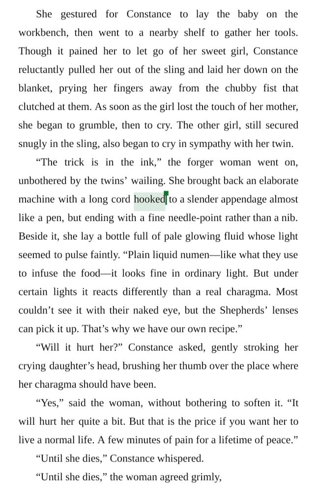 She gestured for Constance to lay the baby on the workbench, then went to a nearby shelf to gather her tools. Though it pained her to let go of her sweet girl, Constance reluctantly pulled her out of the sling and laid her down on the blanket, prying her fingers away from the chubby fist that clutched at them. As soon as the girl lost the touch of her mother, she began to grumble, then to cry. The other girl, still secured snugly in the sling, also began to cry in sympathy with her twin.
“The trick is in the ink,” the forger woman went on, unbothered by the twins’ wailing. She brought back an elaborate machine with a long cord hooked to a slender appendage almost like a pen, but ending with a fine needle-point rather than a nib. Beside it, she lay a bottle full of pale glowing fluid whose light seemed to pulse faintly. “Plain liquid numen—like what they use to infuse the food—it looks fine in ordinary light. But under certain lights it reacts differently than a real charagma. Most couldn’t see it with their naked eye, but the Shepherds’ lenses can pick it up. That’s why we have our own recipe.”
“Will it hurt her?” Constance asked, gently stroking her crying daughter’s head, brushing her thumb over the place where her charagma should have been.
“Yes,” said the woman, without bothering to soften it. “It will hurt her quite a bit. But that is the price if you want her to live a normal life. A few minutes of pain for a lifetime of peace.”
“Until she dies,” Constance whispered.
“Until she dies,” the woman agreed grimly,

