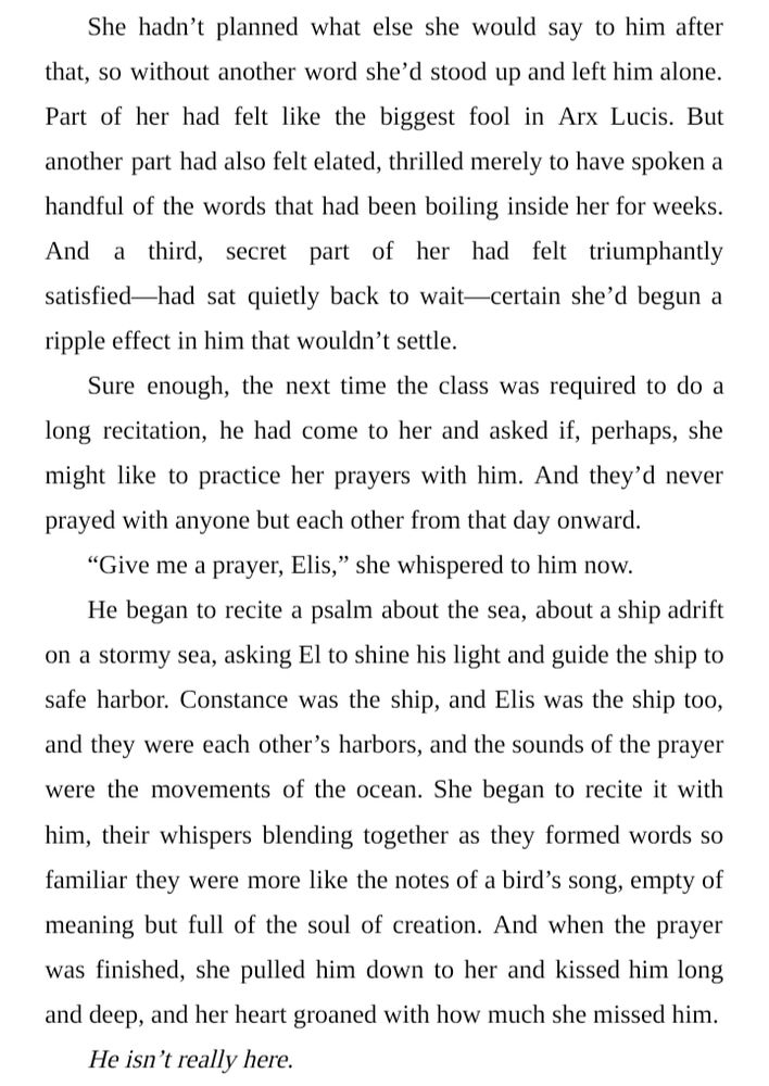 She hadn’t planned what else she would say to him after that, so without another word she’d stood up and left him alone. Part of her had felt like the biggest fool in Arx Lucis. But another part had also felt elated, thrilled merely to have spoken a handful of the words that had been boiling inside her for weeks. And a third, secret part of her had felt triumphantly satisfied—had sat quietly back to wait—certain she’d begun a ripple effect in him that wouldn’t settle.
Sure enough, the next time the class was required to do a long recitation, he had come to her and asked if, perhaps, she might like to practice her prayers with him. And they’d never prayed with anyone but each other from that day onward.
“Give me a prayer, Elis,” she whispered to him now.
He began to recite a psalm about the sea, about a ship adrift on a stormy sea, asking El to shine his light and guide the ship to safe harbor. Constance was the ship, and Elis was the ship too, and they were each other’s harbors, and the sounds of the prayer were the movements of the ocean. She began to recite it with him, their whispers blending together as they formed words so familiar they were more like the notes of a bird’s song, empty of meaning but full of the soul of creation. And when the prayer was finished, she pulled him down to her and kissed him long and deep, and her heart groaned with how much she missed him.
He isn’t really here.
