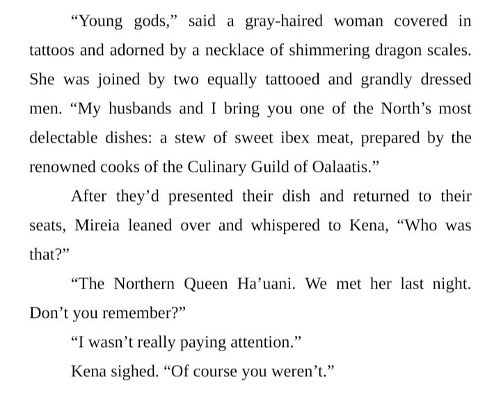 “Young gods,” said a gray-haired woman covered in tattoos and adorned by a necklace of shimmering dragon scales. She was joined by two equally tattooed and grandly dressed men. “My husbands and I bring you one of the North’s most delectable dishes: a stew of sweet ibex meat, prepared by the renowned cooks of the Culinary Guild of Oalaatis.”
After they’d presented their dish and returned to their seats, Mireia leaned over and whispered to Kena, “Who was that?”
“The Northern Queen Ha’uani. We met her last night. Don’t you remember?”
“I wasn’t really paying attention.”
Kena sighed. “Of course you weren’t.”
