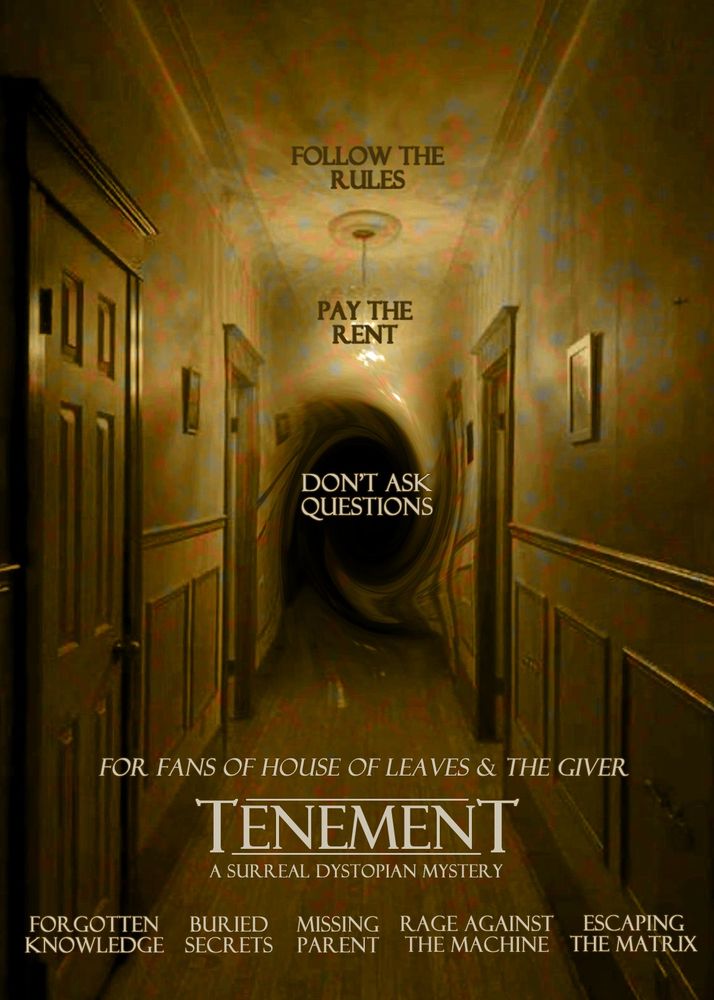 A film poster for TENEMENT. It shows a long narrow hallway with several closed doors, wood flooring & lightbulbs that color everything in an unsettling yellow-brown light. The hallway disappears into a swirl of darkness that distorts the walls, like a black hole sucking everything in. The text at the top center of the poster reads FOLLOW THE RULES, PAY THE RENT, DON'T ASK QUESTIONS. Above the main title at the bottom of the poster it reads FOR FANS OF HOUSE OF LEAVES & THE GIVER, and below the title "TENEMENT" is a subtitle which reads A SURREAL DYSTOPIAN MYSTERY. Across the bottom of the poster several tropes are listed as if they are the names of actors in the movie: FORGOTTEN KNOWLEDGE, BURIED SECRETS, MISSING PARENT, RAGE AGAINST THE MACHINE, ESCAPING THE MATRIX.