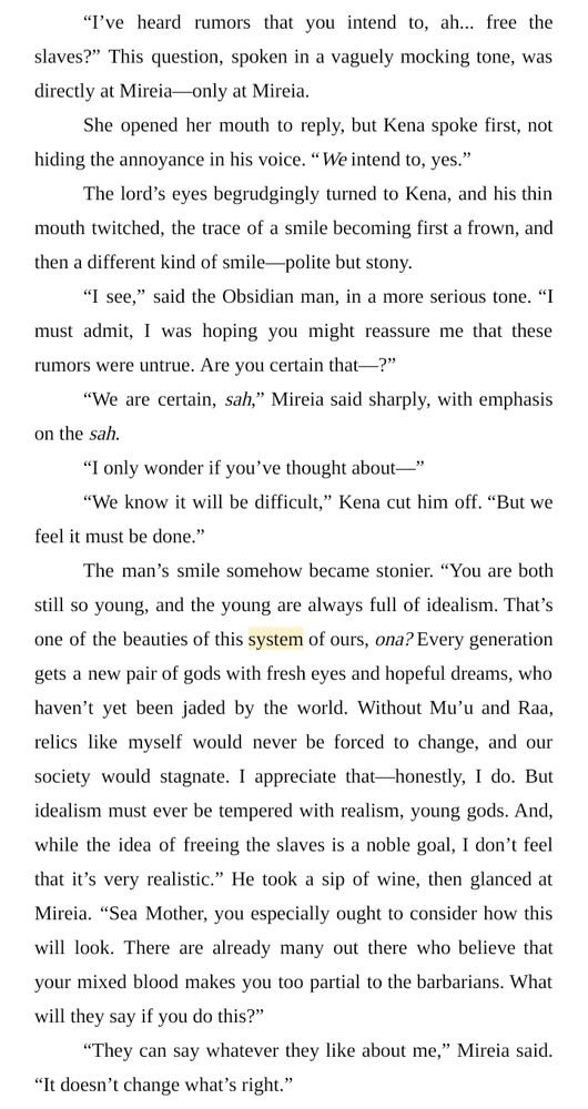 “I’ve heard rumors that you intend to, ah... free the slaves?” This question, spoken in a vaguely mocking tone, was directly at Mireia—only at Mireia.
She opened her mouth to reply, but Kena spoke first, not hiding the annoyance in his voice. “We intend to, yes.”
The lord’s eyes begrudgingly turned to Kena, and his thin mouth twitched, the trace of a smile becoming first a frown, and then a different kind of smile—polite but stony.
“I see,” said the Obsidian man, in a more serious tone. “I must admit, I was hoping you might reassure me that these rumors were untrue. Are you certain that—?”
“We are certain, sah,” Mireia said sharply, with emphasis on the sah.
“I only wonder if you’ve thought about—”
“We know it will be difficult,” Kena cut him off. “But we feel it must be done.”
The man’s smile somehow became stonier. “You are both still so young, and the young are always full of idealism. That’s one of the beauties of this system of ours, ona? Every generation gets a new pair of gods with fresh eyes and hopeful dreams, who haven’t yet been jaded by the world. Without Mu’u and Raa, relics like myself would never be forced to change, and our society would stagnate. I appreciate that—honestly, I do. But idealism must ever be tempered with realism, young gods. And, while the idea of freeing the slaves is a noble goal, I don’t feel that it’s very realistic.” He took a sip of wine, then glanced at Mireia. “Sea Mother, you especially ought to consider how this will look. There are already many out there who believe that your mixed blood makes you too partial to the barbarians. What will they say if you do this?”
“They can say whatever they like about me,” Mireia said. “It doesn’t change what’s right.”
