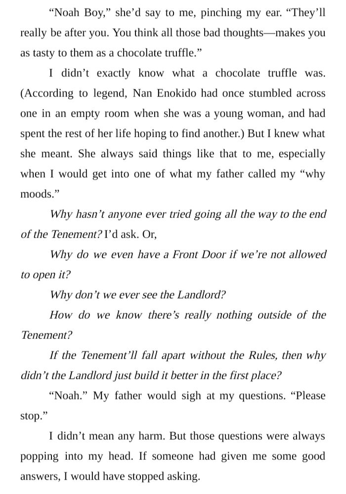“Noah Boy,” she’d say to me, pinching my ear. “They’ll really be after you. You think all those bad thoughts—makes you as tasty to them as a chocolate truffle.”
I didn’t exactly know what a chocolate truffle was. (According to legend, Nan Enokido had once stumbled across one in an empty room when she was a young woman, and had spent the rest of her life hoping to find another.) But I knew what she meant. She always said things like that to me, especially when I would get into one of what my father called my “why moods.”
Why hasn’t anyone ever tried going all the way to the end of the Tenement? I’d ask. Or,
Why do we even have a Front Door if we’re not allowed to open it?
Why don’t we ever see the Landlord?
How do we know there’s really nothing outside of the Tenement?
If the Tenement’ll fall apart without the Rules, then why didn’t the Landlord just build it better in the first place?
“Noah.” My father would sigh at my questions. “Please stop.”
I didn’t mean any harm. But those questions were always popping into my head. If someone had given me some good answers, I would have stopped asking.
